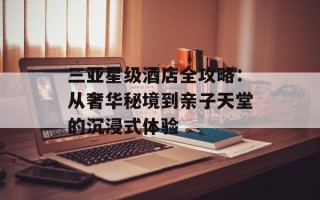 三亚星级酒店全攻略：从奢华秘境到亲子天堂的沉浸式体验