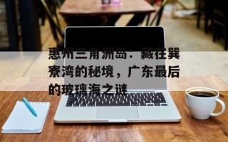 惠州三角洲岛：藏在巽寮湾的秘境，广东最后的玻璃海之谜