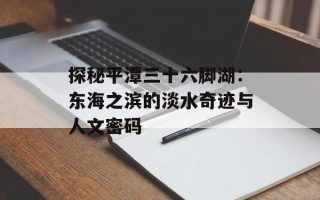 探秘平潭三十六脚湖：东海之滨的淡水奇迹与人文密码