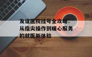 友谊医院挂号全攻略：从指尖操作到暖心服务的就医新体验