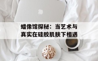 蜡像馆探秘：当艺术与真实在硅胶肌肤下相遇