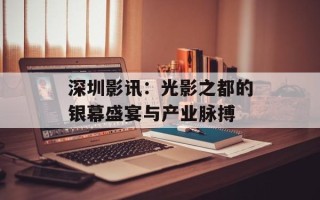 深圳影讯：光影之都的银幕盛宴与产业脉搏