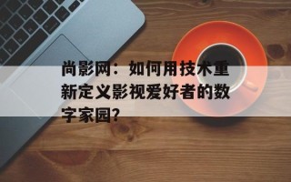 尚影网：如何用技术重新定义影视爱好者的数字家园？