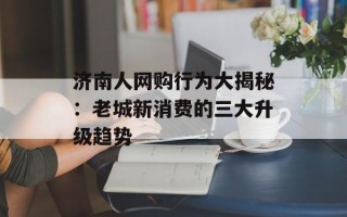 济南人网购行为大揭秘：老城新消费的三大升级趋势