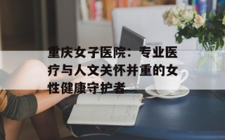 重庆女子医院：专业医疗与人文关怀并重的女性健康守护者