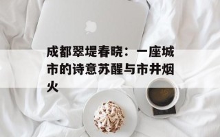 成都翠堤春晓：一座城市的诗意苏醒与市井烟火