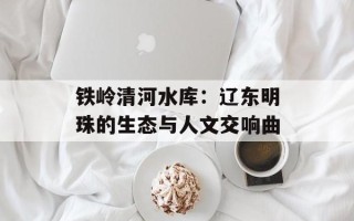 铁岭清河水库：辽东明珠的生态与人文交响曲