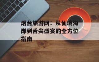 烟台旅游网：从仙境海岸到舌尖盛宴的全方位指南