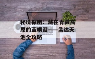 秘境探幽：藏在青藏高原的蓝眼泪——孟达天池全攻略