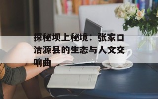 探秘坝上秘境：张家口沽源县的生态与人文交响曲