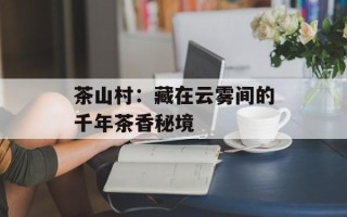 茶山村：藏在云雾间的千年茶香秘境