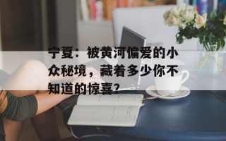 宁夏：被黄河偏爱的小众秘境，藏着多少你不知道的惊喜？