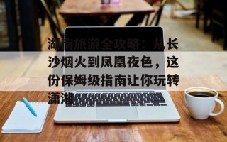 湖南旅游全攻略：从长沙烟火到凤凰夜色，这份保姆级指南让你玩转潇湘