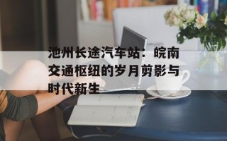 池州长途汽车站：皖南交通枢纽的岁月剪影与时代新生