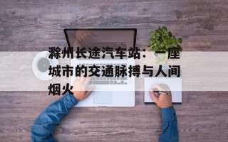 滁州长途汽车站：一座城市的交通脉搏与人间烟火