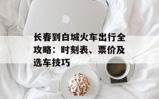 长春到白城火车出行全攻略：时刻表、票价及选车技巧