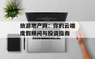 旅游地产网：你的云端度假顾问与投资指南