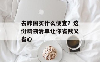 去韩国买什么便宜？这份购物清单让你省钱又省心