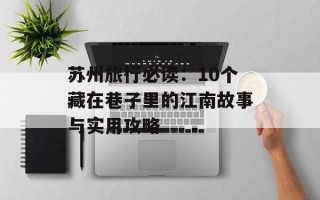 苏州旅行必读：10个藏在巷子里的江南故事与实用攻略
