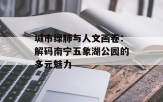 城市绿肺与人文画卷：解码南宁五象湖公园的多元魅力