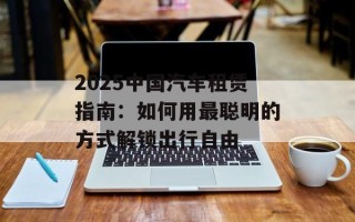 2025中国汽车租赁指南：如何用最聪明的方式解锁出行自由