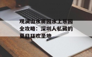 观澜山水田园水上乐园全攻略：深圳人私藏的夏日狂欢圣地