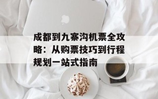 成都到九寨沟机票全攻略：从购票技巧到行程规划一站式指南