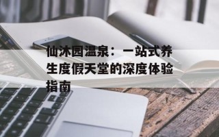 仙沐园温泉：一站式养生度假天堂的深度体验指南