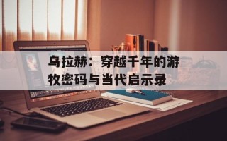乌拉赫：穿越千年的游牧密码与当代启示录
