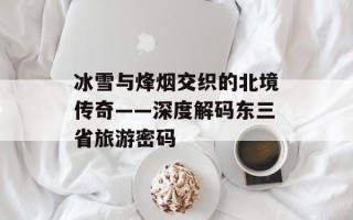 冰雪与烽烟交织的北境传奇——深度解码东三省旅游密码