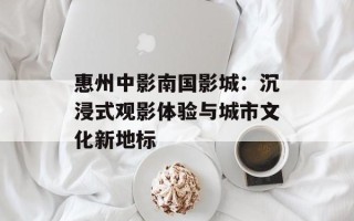 惠州中影南国影城：沉浸式观影体验与城市文化新地标