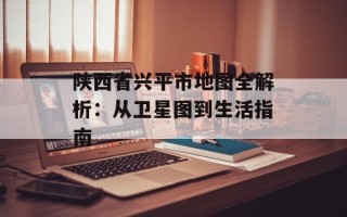 陕西省兴平市地图全解析：从卫星图到生活指南