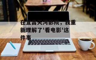 在宜昌天河影院，我重新理解了'看电影'这件事