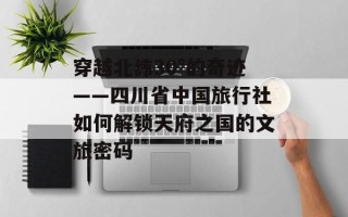 穿越北纬30°的奇迹——四川省中国旅行社如何解锁天府之国的文旅密码