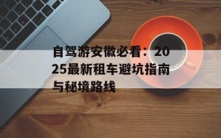 自驾游安徽必看：2025最新租车避坑指南与秘境路线