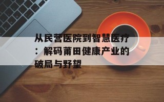 从民营医院到智慧医疗：解码莆田健康产业的破局与野望