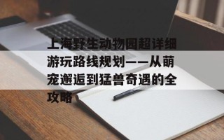 上海野生动物园超详细游玩路线规划——从萌宠邂逅到猛兽奇遇的全攻略