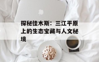 探秘佳木斯：三江平原上的生态宝藏与人文秘境