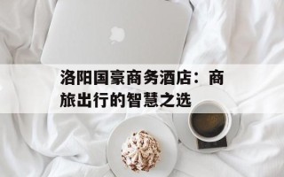 洛阳国豪商务酒店：商旅出行的智慧之选