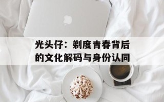 光头仔：剃度青春背后的文化解码与身份认同
