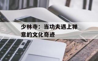 少林寺：当功夫遇上禅意的文化奇迹