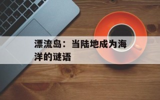漂流岛：当陆地成为海洋的谜语