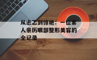 从忐忑到惊艳：一位素人亲历眼部整形美容的全记录