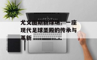 尤文图斯新球场：一座现代足球圣殿的传承与革新