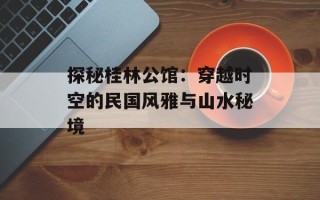 探秘桂林公馆：穿越时空的民国风雅与山水秘境