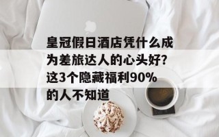 皇冠假日酒店凭什么成为差旅达人的心头好？这3个隐藏福利90%的人不知道