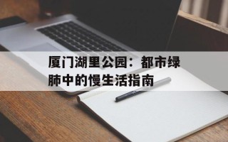 厦门湖里公园：都市绿肺中的慢生活指南