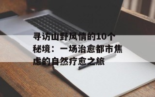 寻访山野风情的10个秘境：一场治愈都市焦虑的自然疗愈之旅