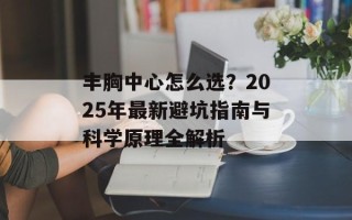 丰胸中心怎么选？2025年最新避坑指南与科学原理全解析