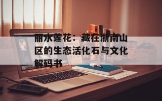 丽水莲花：藏在浙南山区的生态活化石与文化解码书